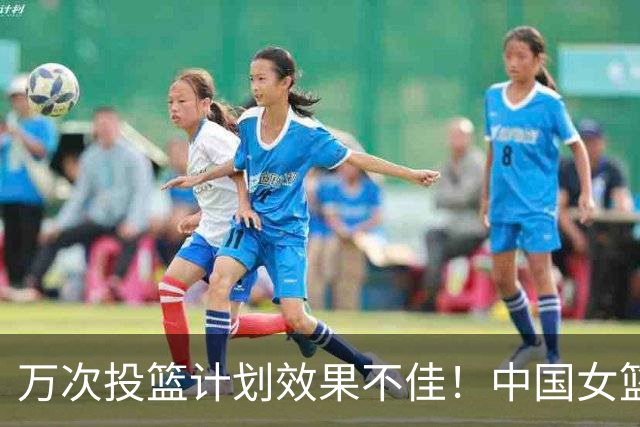 万次投篮计划效果不佳！中国女篮近2战三分29中4，命中率仅13.8%