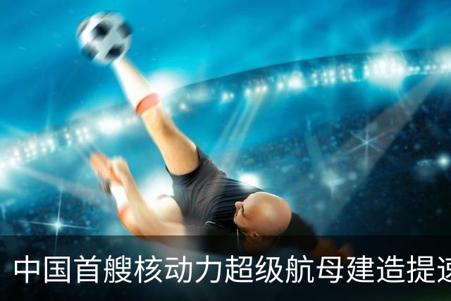 中国首艘核动力超级航母建造提速，美媒关注中美造船能力差距