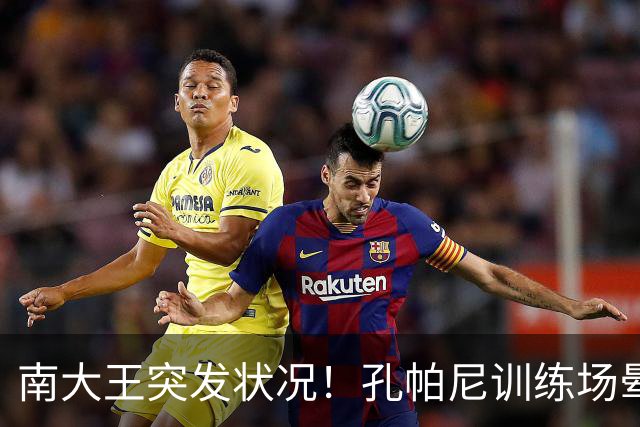 南大王突发状况！孔帕尼训练场晕倒送医，拜仁确认其情况稳定