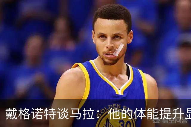 戴格诺特谈马拉：他的体能提升显著 幕后努力令人鼓舞