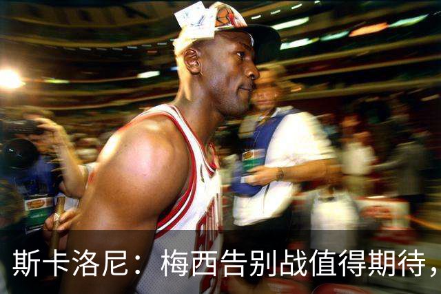 斯卡洛尼：梅西告别战值得期待，国家队新人需要打出自身特点