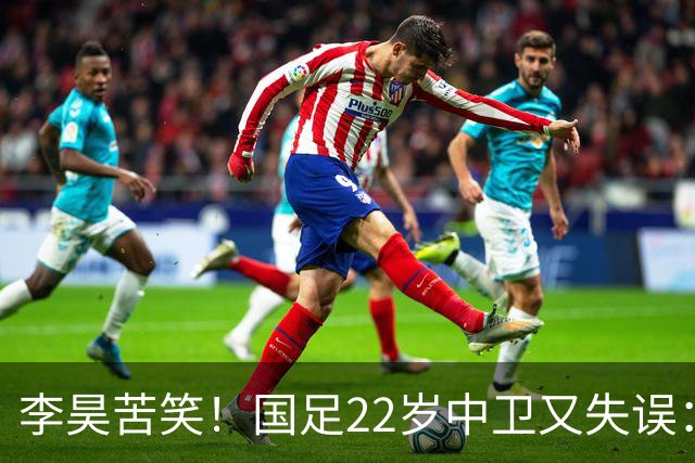 李昊苦笑！国足22岁中卫又失误：头球顶向自家球门，漏人险被绝杀