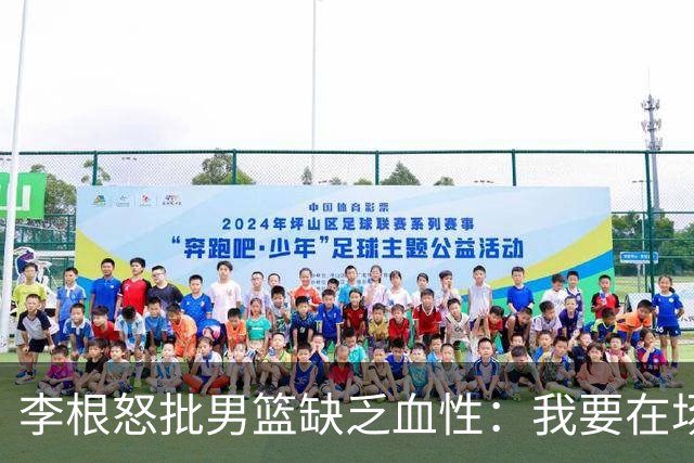 李根怒批男篮缺乏血性：我要在场高低撂倒一个！努力不够 拼命才行