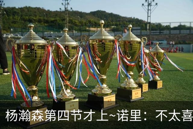 杨瀚森第四节才上~诺里：不太喜欢有些阵容组合的表现 后续还要调