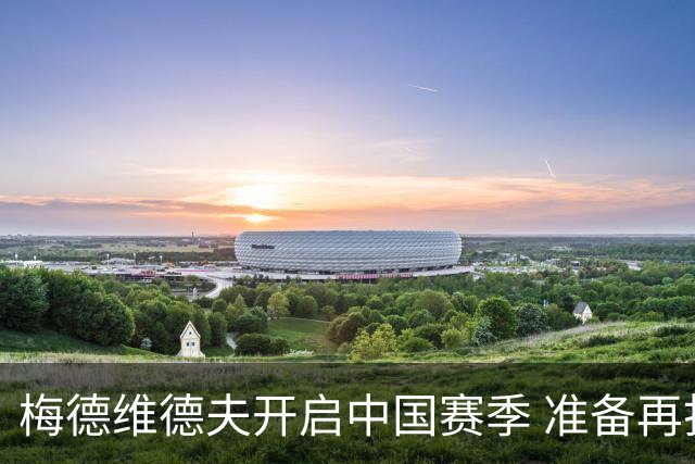 梅德维德夫开启中国赛季 准备再打六年