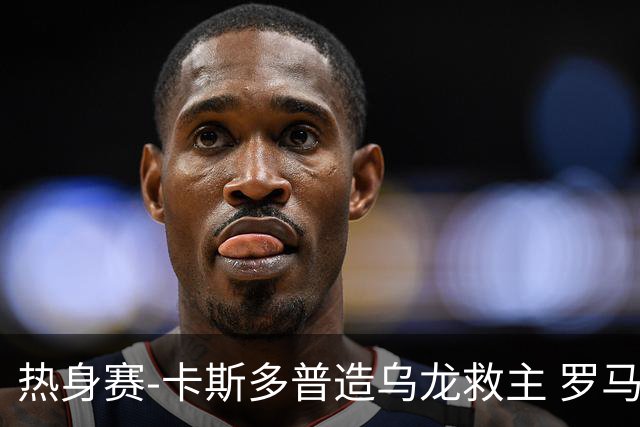 热身赛-卡斯多普造乌龙救主 罗马1-1客平法甲劲旅