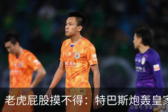 老虎屁股摸不得：特巴斯炮轰皇家马德里面临两年禁赛