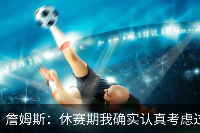 詹姆斯：休赛期我确实认真考虑过重返骑士