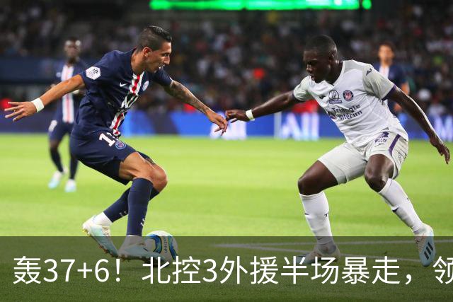轰37+6！北控3外援半场暴走，领先14分，杜润旺9分，王少杰5+2！