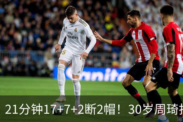 21分钟17+7+2断2帽！30岁周琦找回大魔王身手 郭士强该选他了吧？